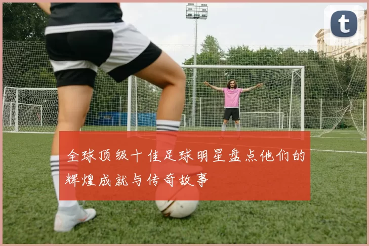 全球顶级十佳足球明星盘点他们的辉煌成就与传奇故事