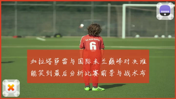 加拉塔萨雷与国际米兰巅峰对决谁能笑到最后分析比赛前景与战术布局
