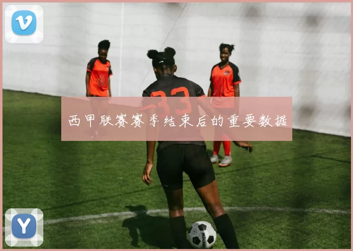 西甲联赛赛季结束后的重要数据