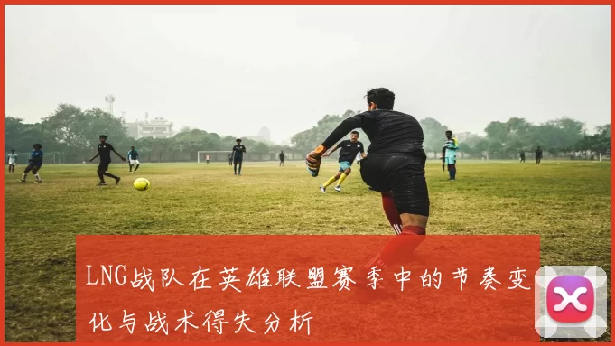 LNG战队在英雄联盟赛季中的节奏变化与战术得失分析