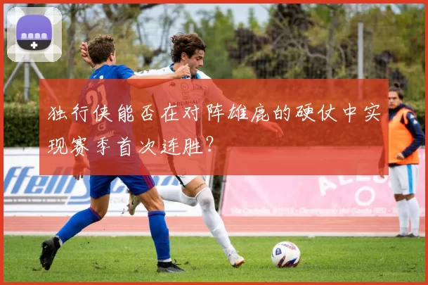 独行侠能否在对阵雄鹿的硬仗中实现赛季首次连胜？