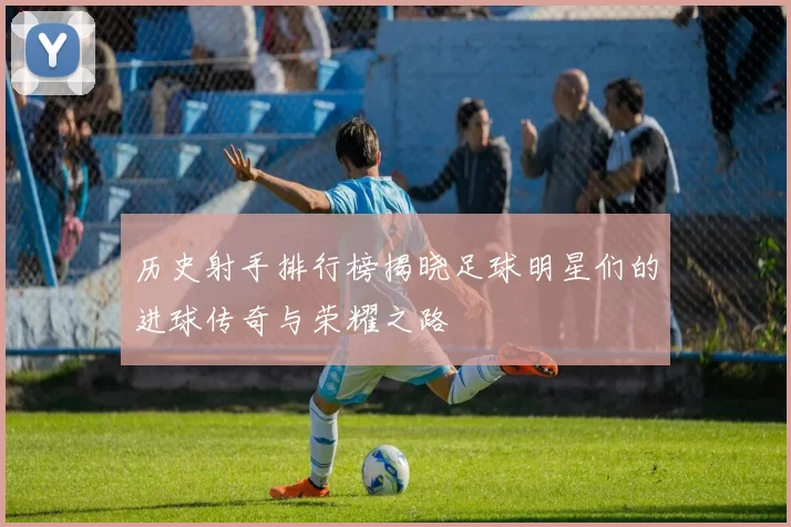 历史射手排行榜揭晓足球明星们的进球传奇与荣耀之路