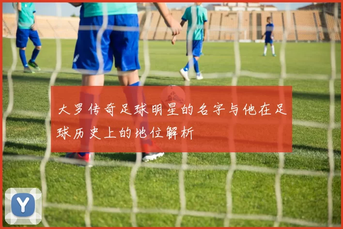 大罗传奇足球明星的名字与他在足球历史上的地位解析