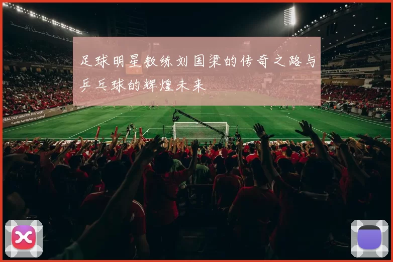 足球明星教练刘国梁的传奇之路与乒乓球的辉煌未来