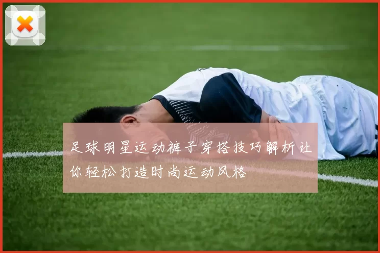 足球明星运动裤子穿搭技巧解析让你轻松打造时尚运动风格