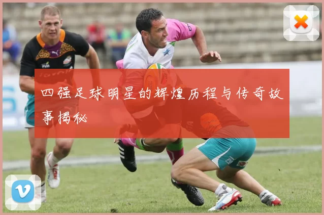 四强足球明星的辉煌历程与传奇故事揭秘