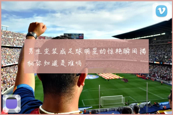 男生变装成足球明星的惊艳瞬间揭秘你知道是谁吗