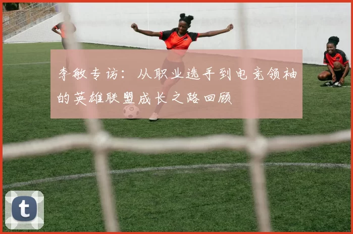 李敏专访：从职业选手到电竞领袖的英雄联盟成长之路回顾