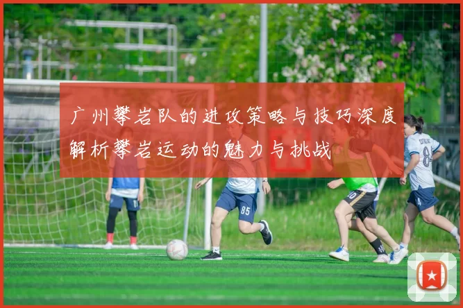 广州攀岩队的进攻策略与技巧深度解析攀岩运动的魅力与挑战