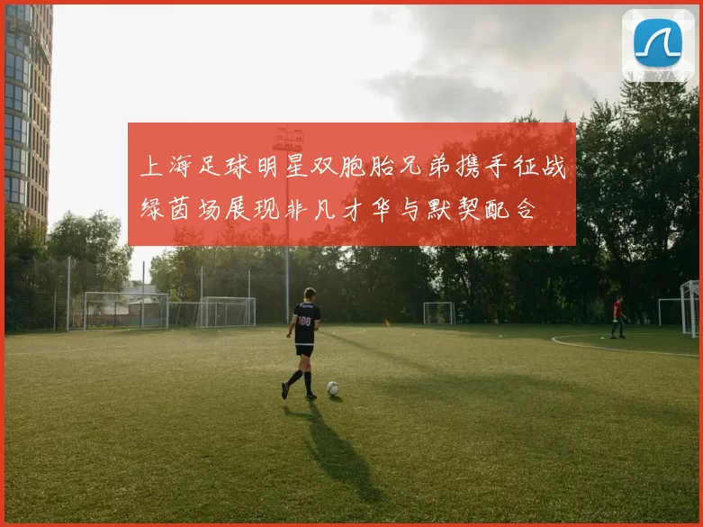 上海足球明星双胞胎兄弟携手征战绿茵场展现非凡才华与默契配合
