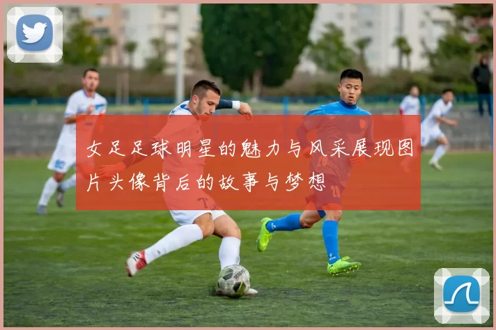 女足足球明星的魅力与风采展现图片头像背后的故事与梦想