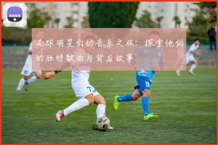 足球明星们的音乐之旅：探索他们的独特歌曲与背后故事