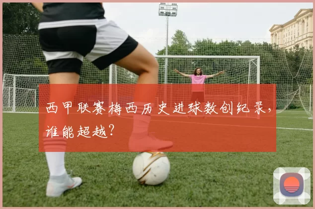 西甲联赛梅西历史进球数创纪录，谁能超越？