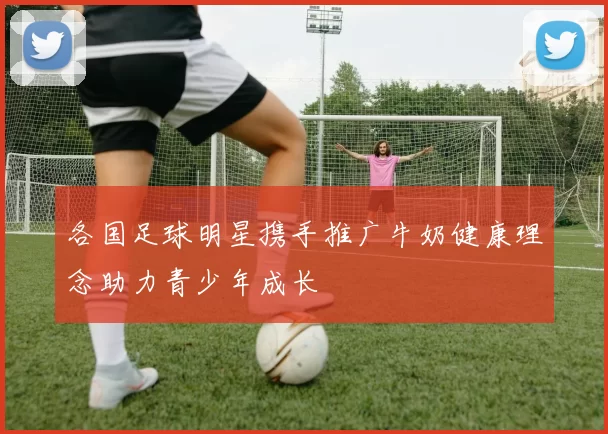 各国足球明星携手推广牛奶健康理念助力青少年成长