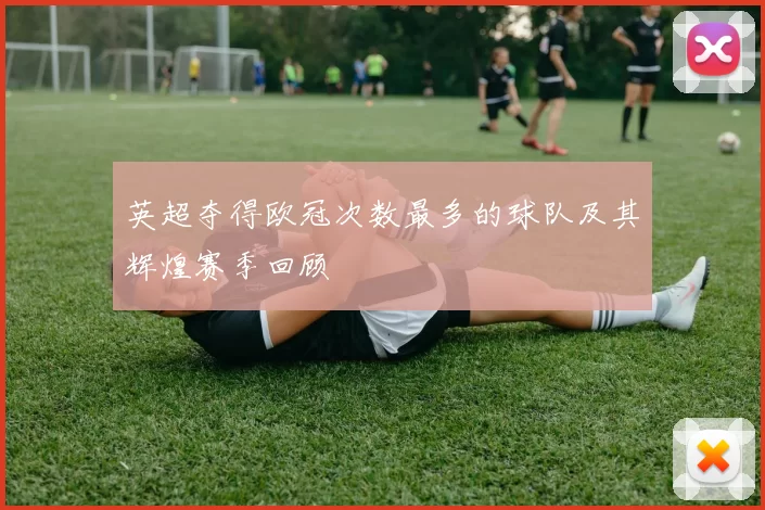 英超夺得欧冠次数最多的球队及其辉煌赛季回顾
