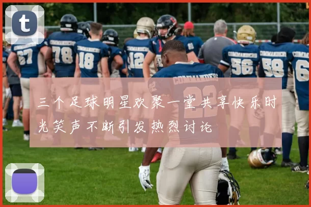 三个足球明星欢聚一堂共享快乐时光笑声不断引发热烈讨论