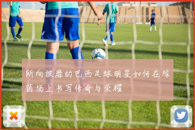 所向披靡的巴西足球明星如何在绿茵场上书写传奇与荣耀