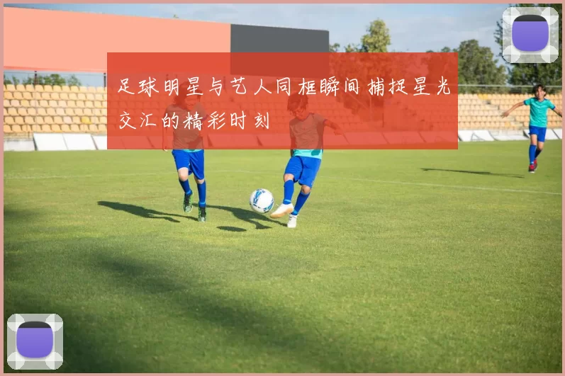 足球明星与艺人同框瞬间捕捉星光交汇的精彩时刻
