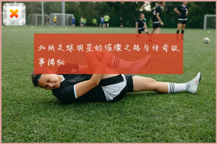 加纳足球明星的璀璨之路与传奇故事揭秘
