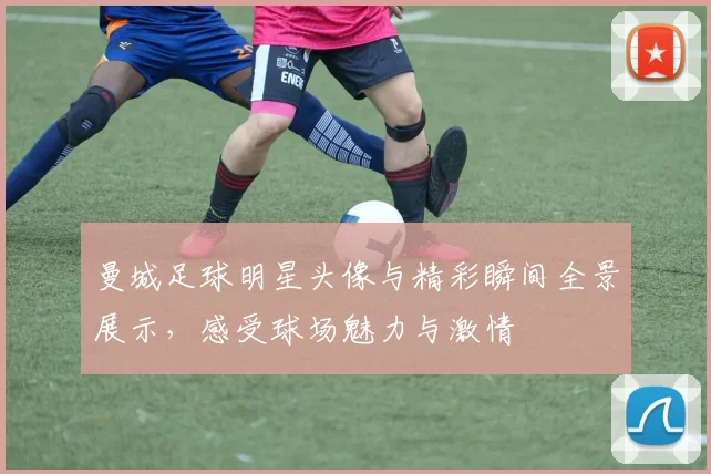 曼城足球明星头像与精彩瞬间全景展示，感受球场魅力与激情