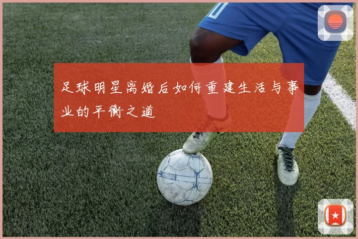 足球明星离婚后如何重建生活与事业的平衡之道