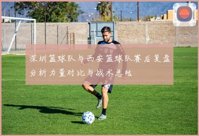 深圳篮球队与西安篮球队赛后复盘分析力量对比与战术总结