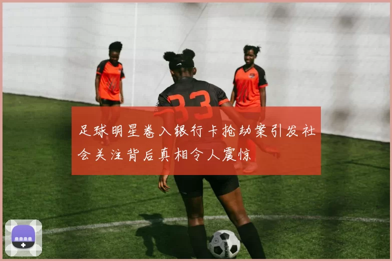 足球明星卷入银行卡抢劫案引发社会关注背后真相令人震惊