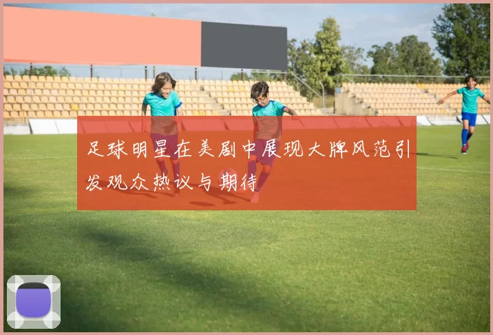 足球明星在美剧中展现大牌风范引发观众热议与期待