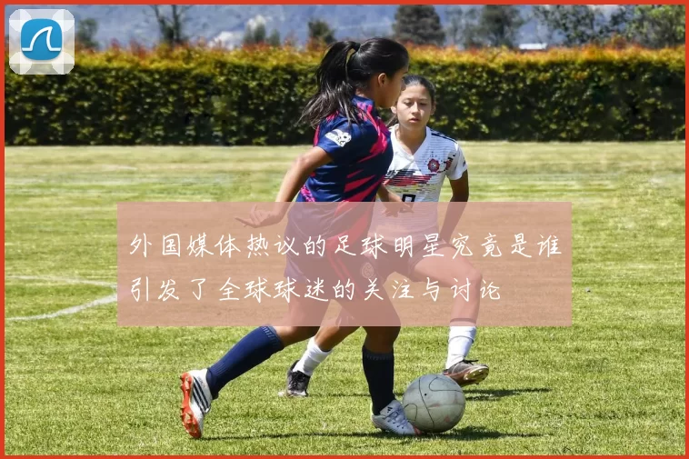 外国媒体热议的足球明星究竟是谁引发了全球球迷的关注与讨论