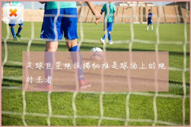 足球巨星绝技揭秘谁是球场上的绝对王者