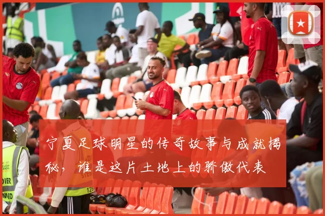 宁夏足球明星的传奇故事与成就揭秘，谁是这片土地上的骄傲代表