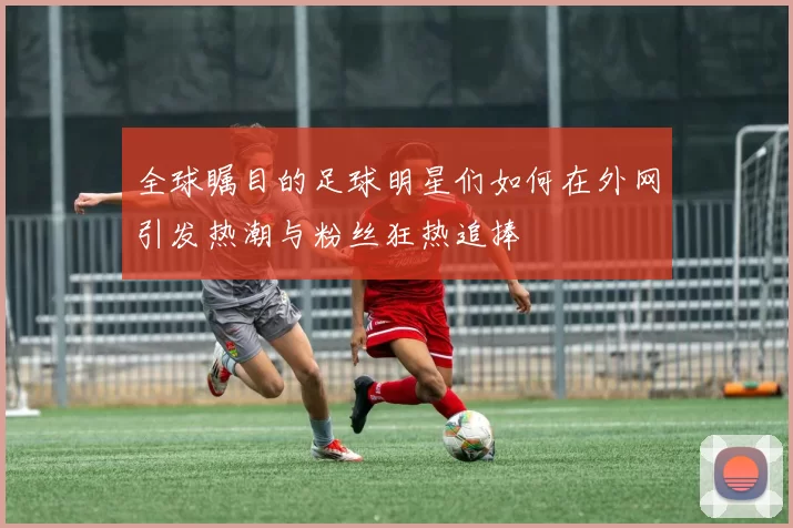 全球瞩目的足球明星们如何在外网引发热潮与粉丝狂热追捧