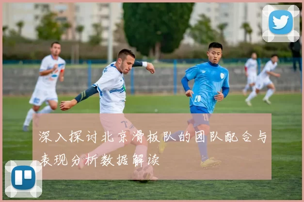 深入探讨北京滑板队的团队配合与表现分析数据解读