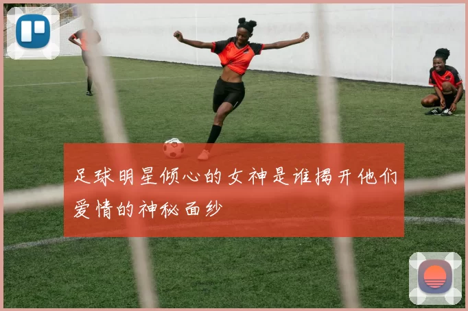 足球明星倾心的女神是谁揭开他们爱情的神秘面纱