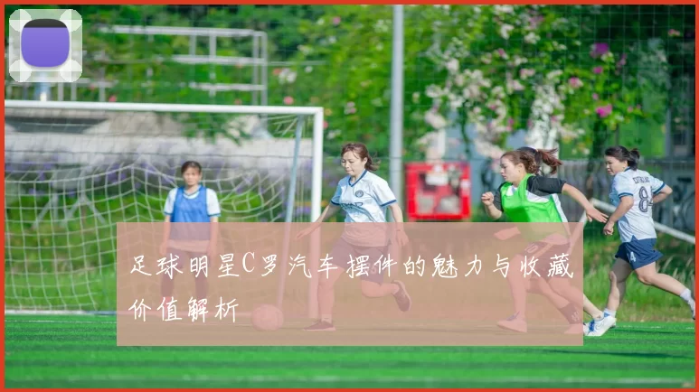 足球明星C罗汽车摆件的魅力与收藏价值解析