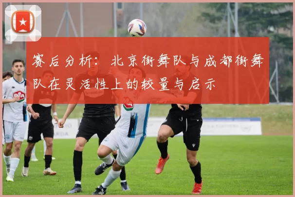 赛后分析：北京街舞队与成都街舞队在灵活性上的较量与启示